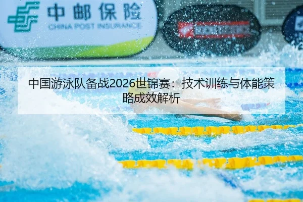 中国游泳队备战2026世锦赛：技术训练与体能策略成效解析