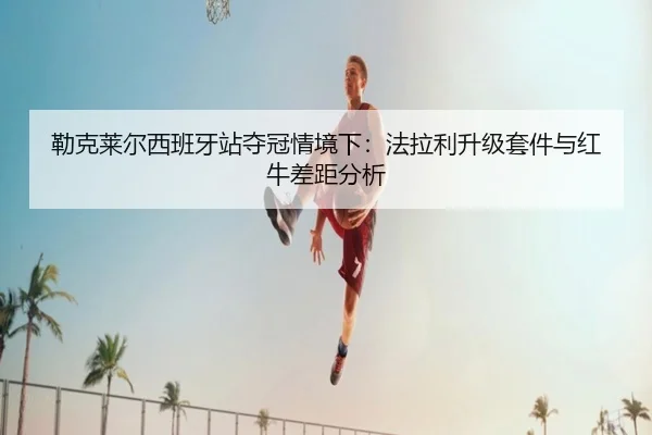 勒克莱尔西班牙站夺冠情境下：法拉利升级套件与红牛差距分析